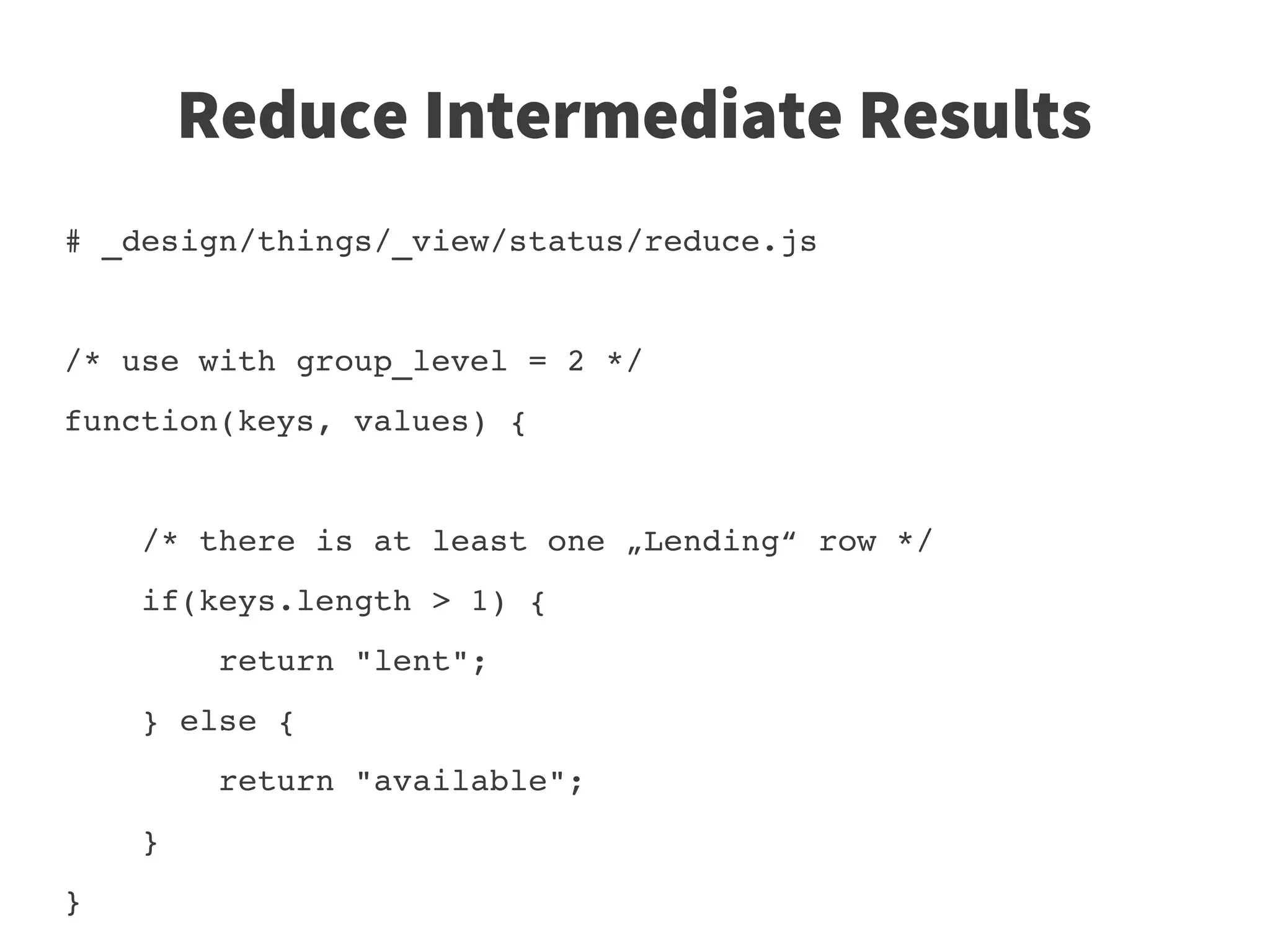 Reduce Intermediate Results
# _design/things/_view/status/reduce.js


/* use with group_level = 2 */
function(keys, values) {
    
    /* there is at least one „Lending“ row */
    if(keys.length > 1) {
        return "lent";
    } else {
        return "available";
    }
}
 