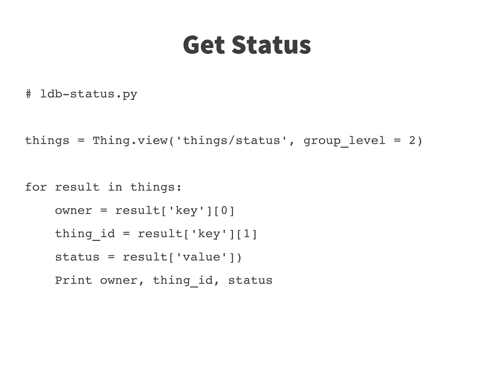Get Status
# ldb­status.py


things = Thing.view('things/status', group_level = 2)


for result in things:
    owner = result['key'][0]
    thing_id = result['key'][1]
    status = result['value'])
    Print owner, thing_id, status
 