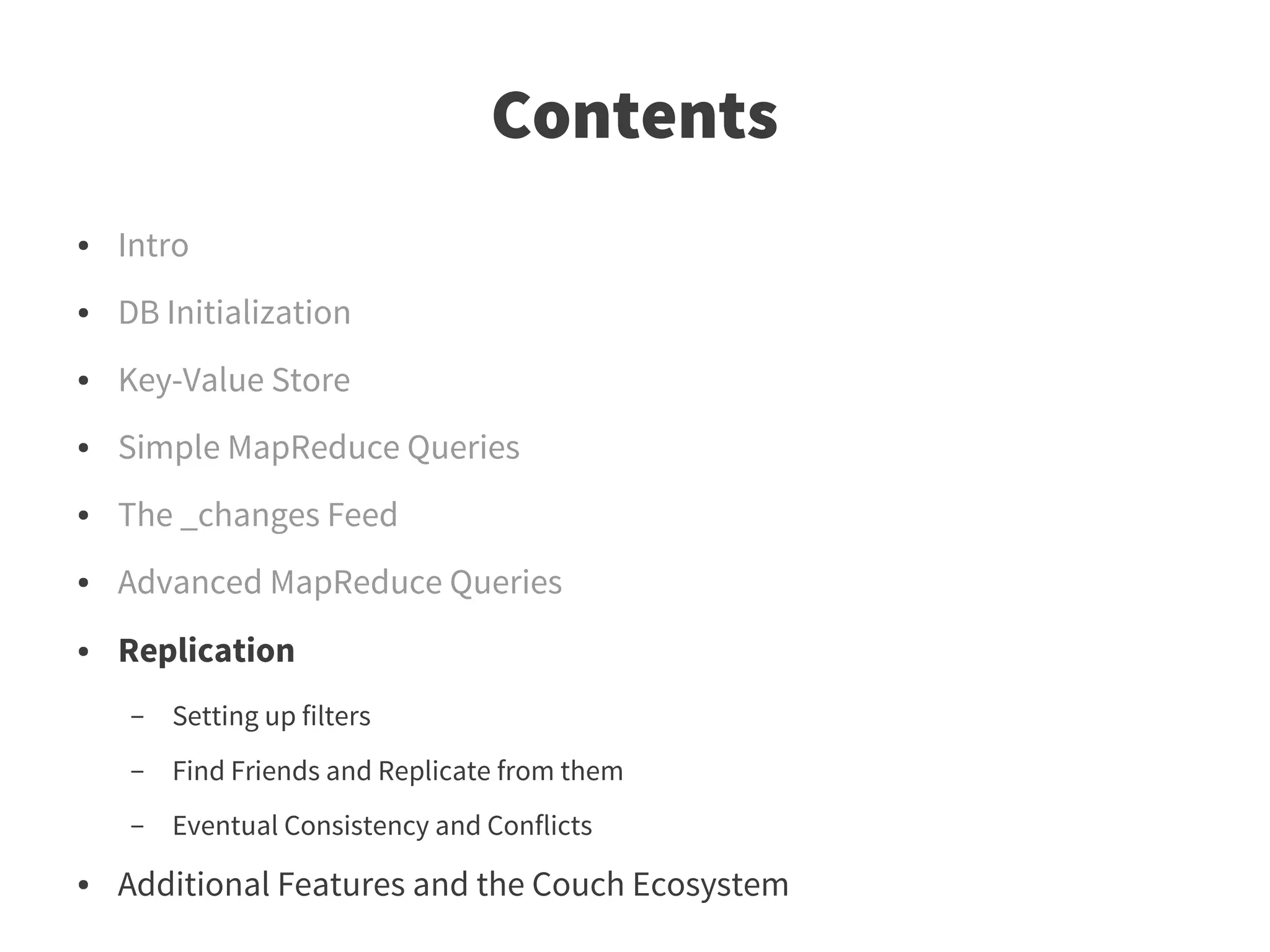 Contents
●   Intro
●   DB Initialization
●   Key-Value Store
●   Simple MapReduce Queries
●   The _changes Feed
●   Advanced MapReduce Queries
●   Replication
    –   Setting up filters
    –   Find Friends and Replicate from them
    –   Eventual Consistency and Conflicts
●   Additional Features and the Couch Ecosystem
 