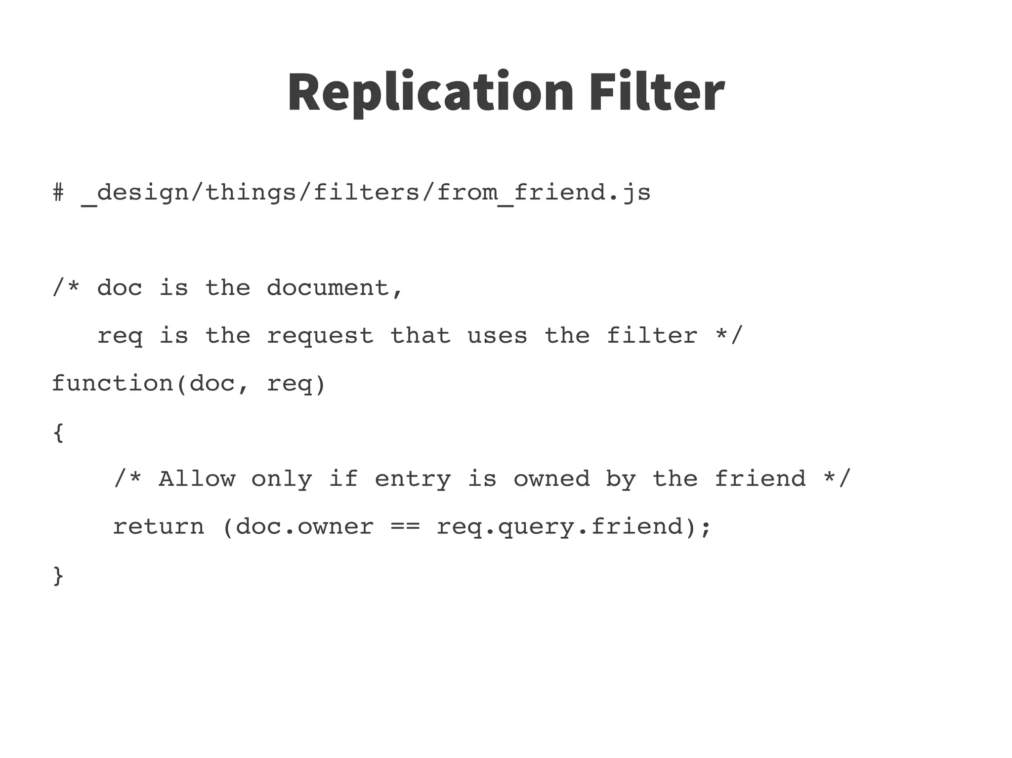 Replication Filter
# _design/things/filters/from_friend.js


/* doc is the document, 
   req is the request that uses the filter */
function(doc, req)
{
    /* Allow only if entry is owned by the friend */
    return (doc.owner == req.query.friend);
}
 