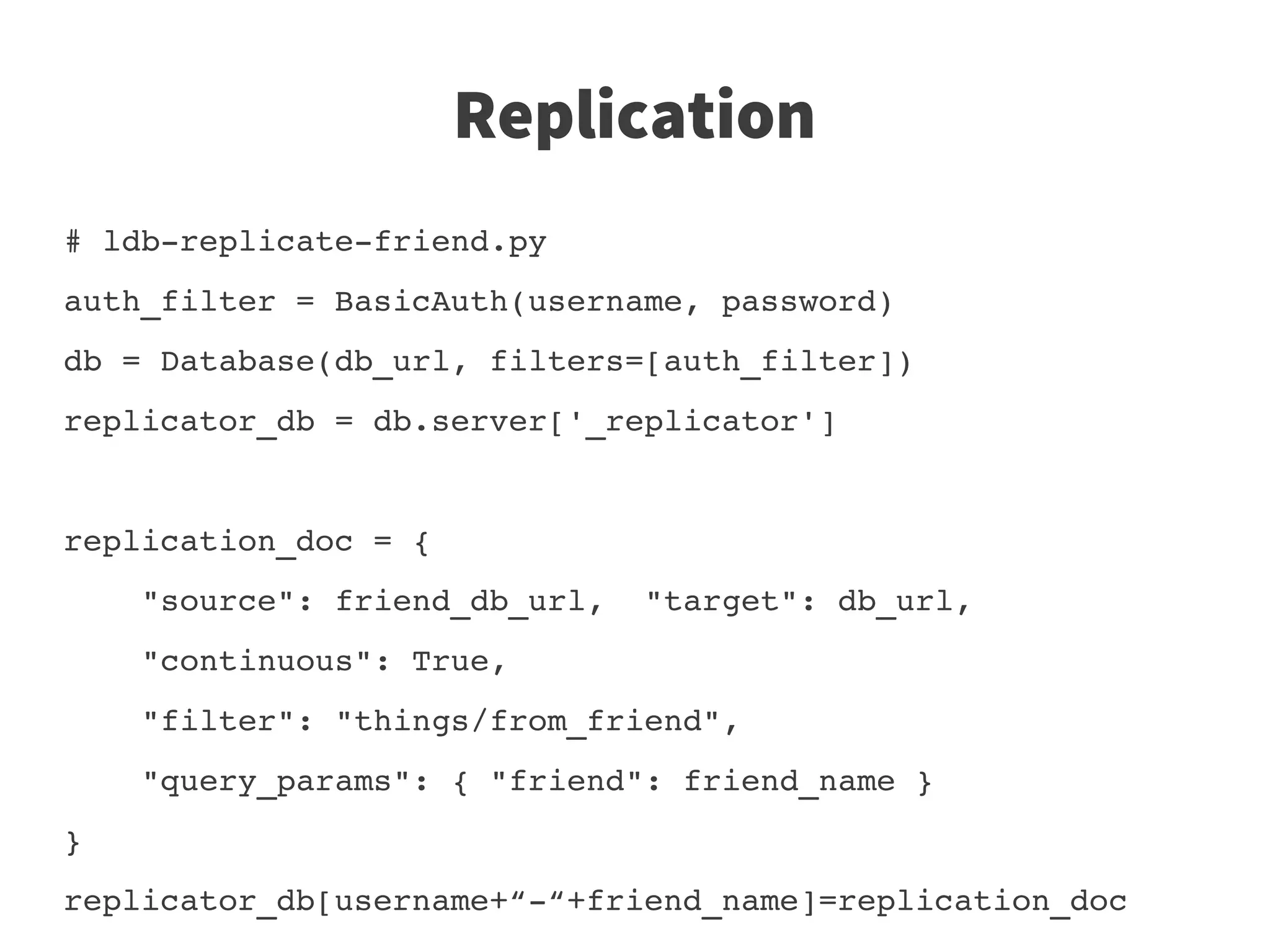 Replication
# ldb­replicate­friend.py
auth_filter = BasicAuth(username, password)
db = Database(db_url, filters=[auth_filter])
replicator_db = db.server['_replicator']


replication_doc = {
    "source": friend_db_url,  "target": db_url,
    "continuous": True, 
    "filter": "things/from_friend",
    "query_params": { "friend": friend_name }
}
replicator_db[username+“­“+friend_name]=replication_doc
 