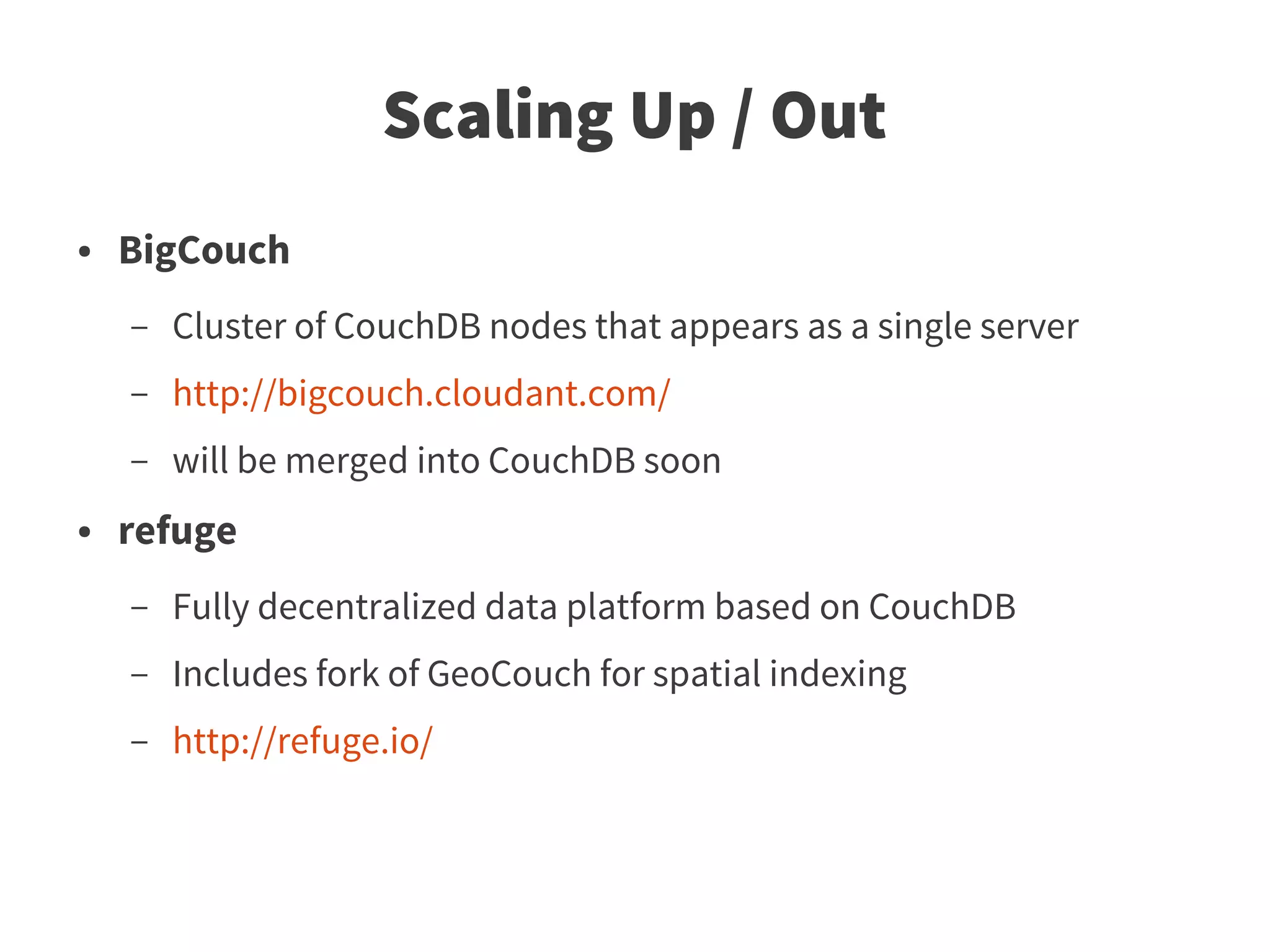 Scaling Up / Out
●   BigCouch
    –   Cluster of CouchDB nodes that appears as a single server
    –   http://bigcouch.cloudant.com/
    –   will be merged into CouchDB soon
●   refuge
    –   Fully decentralized data platform based on CouchDB
    –   Includes fork of GeoCouch for spatial indexing
    –   http://refuge.io/
 
