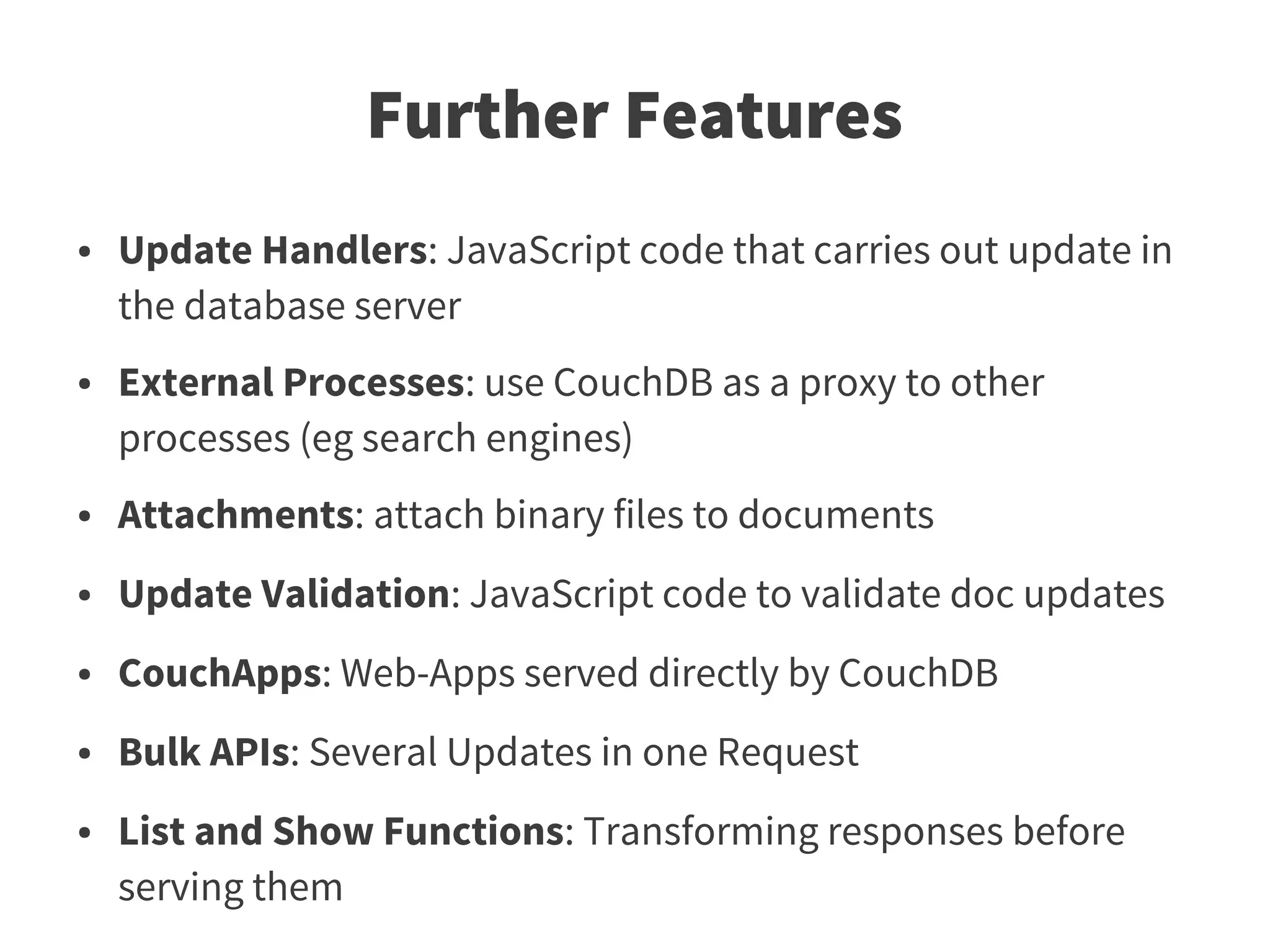 Further Features
●   Update Handlers: JavaScript code that carries out update in
    the database server
●   External Processes: use CouchDB as a proxy to other
    processes (eg search engines)
●   Attachments: attach binary files to documents
●   Update Validation: JavaScript code to validate doc updates
●   CouchApps: Web-Apps served directly by CouchDB
●   Bulk APIs: Several Updates in one Request
●   List and Show Functions: Transforming responses before
    serving them
 