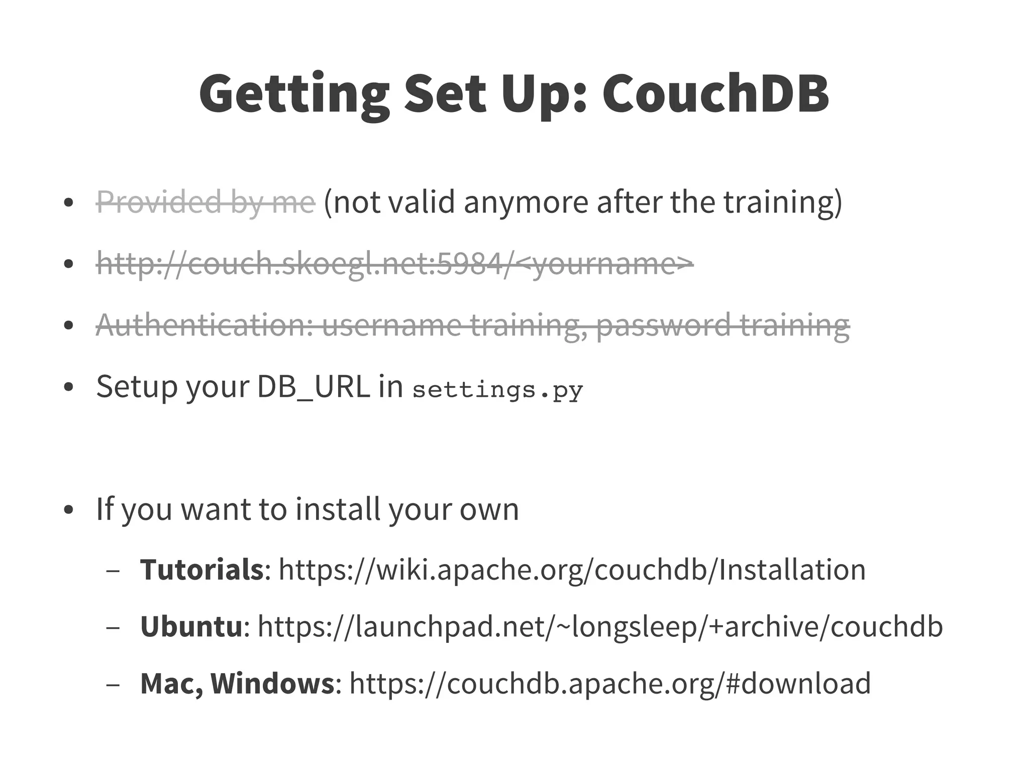 Getting Set Up: CouchDB
●   Provided by me (not valid anymore after the training)
●   http://couch.skoegl.net:5984/<yourname>
●   Authentication: username training, password training
●   Setup your DB_URL in settings.py


●   If you want to install your own
    –   Tutorials: https://wiki.apache.org/couchdb/Installation
    –   Ubuntu: https://launchpad.net/~longsleep/+archive/couchdb
    –   Mac, Windows: https://couchdb.apache.org/#download
 