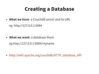 Creating a Database
●   What we have: a CouchDB server and its URL
    eg http://127.0.0.1:5984


●   What we want: a database there
    eg http://127.0.0.1:5984/myname


●   http://wiki.apache.org/couchdb/HTTP_database_API
 