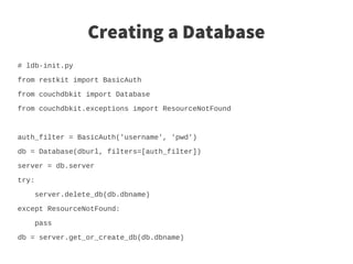 Creating a Database
# ldb-init.py

from restkit import BasicAuth

from couchdbkit import Database

from couchdbkit.exceptions import ResourceNotFound



auth_filter = BasicAuth('username', 'pwd')

db = Database(dburl, filters=[auth_filter])

server = db.server

try:

    server.delete_db(db.dbname)

except ResourceNotFound:

    pass

db = server.get_or_create_db(db.dbname)
 