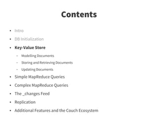Contents
●   Intro
●   DB Initialization
●   Key-Value Store
    –   Modelling Documents
    –   Storing and Retrieving Documents
    –   Updating Documents
●   Simple MapReduce Queries
●   Complex MapReduce Queries
●   The _changes Feed
●   Replication
●   Additional Features and the Couch Ecosystem
 