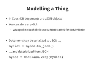 Modelling a Thing
●   In CouchDB documents are JSON objects
●   You can store any dict
    –   Wrapped in couchdbkit's Document classes for convenience


●   Documents can be serialized to JSON …
    mydict = mydoc.to_json()
●   … and deserialized from JSON
    mydoc = DocClass.wrap(mydict)
 