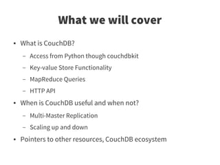 What we will cover
●   What is CouchDB?
    –   Access from Python though couchdbkit
    –   Key-value Store Functionality
    –   MapReduce Queries
    –   HTTP API
●   When is CouchDB useful and when not?
    –   Multi-Master Replication
    –   Scaling up and down
●   Pointers to other resources, CouchDB ecosystem
 