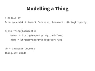 Modelling a Thing
# models.py
from couchdbkit import Database, Document, StringProperty


class Thing(Document):
    owner = StringProperty(required=True)
    name = StringProperty(required=True)


db = Database(DB_URL)
Thing.set_db(db)
 