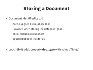Storing a Document
●   Document identified by _id
    –   Auto-assigned by Database (bad)
    –   Provided when storing the database (good)
    –   Think about lost responses
    –   couchdbkit does that for us


●   couchdbkit adds property doc_type with value „Thing“
 