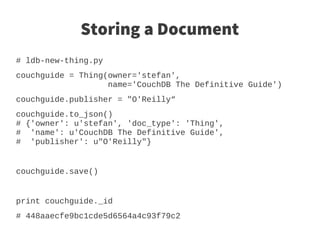 Storing a Document
# ldb-new-thing.py
couchguide = Thing(owner='stefan',
                   name='CouchDB The Definitive Guide')
couchguide.publisher = "O'Reilly“
couchguide.to_json()
# {'owner': u'stefan', 'doc_type': 'Thing',
# 'name': u'CouchDB The Definitive Guide',
# 'publisher': u"O'Reilly"}


couchguide.save()


print couchguide._id
# 448aaecfe9bc1cde5d6564a4c93f79c2
 