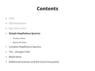 Contents
●   Intro
●   DB Initialization
●   Key-Value Store
●   Simple MapReduce Queries
    –   Create a View
    –   Query the View
●   Complex MapReduce Queries
●   The _changes Feed
●   Replication
●   Additional Features and the Couch Ecosystem
 