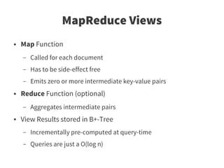 MapReduce Views
●   Map Function
    –   Called for each document
    –   Has to be side-effect free
    –   Emits zero or more intermediate key-value pairs
●   Reduce Function (optional)
    –   Aggregates intermediate pairs
●   View Results stored in B+-Tree
    –   Incrementally pre-computed at query-time
    –   Queries are just a O(log n)
 