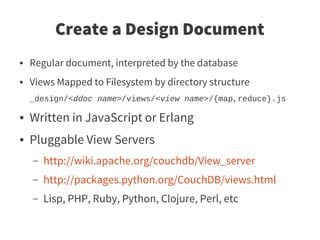 Create a Design Document
●   Regular document, interpreted by the database
●   Views Mapped to Filesystem by directory structure
    _design/<ddoc name>/views/<view name>/{map,reduce}.js

●   Written in JavaScript or Erlang
●   Pluggable View Servers
    –   http://wiki.apache.org/couchdb/View_server
    –   http://packages.python.org/CouchDB/views.html
    –   Lisp, PHP, Ruby, Python, Clojure, Perl, etc
 