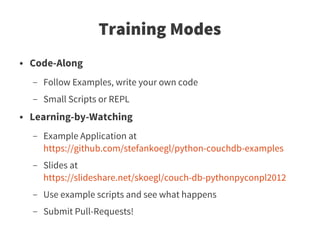 Training Modes
●   Code-Along
    –   Follow Examples, write your own code
    –   Small Scripts or REPL
●   Learning-by-Watching
    –   Example Application at
        https://github.com/stefankoegl/python-couchdb-examples
    –   Slides at
        https://slideshare.net/skoegl/couch-db-pythonpyconpl2012
    –   Use example scripts and see what happens
    –   Submit Pull-Requests!
 
