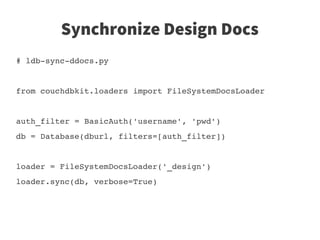 Synchronize Design Docs
# ldb­sync­ddocs.py


from couchdbkit.loaders import FileSystemDocsLoader


auth_filter = BasicAuth('username', 'pwd')
db = Database(dburl, filters=[auth_filter])


loader = FileSystemDocsLoader('_design')
loader.sync(db, verbose=True)
 