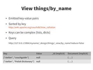 View things/by_name
  ●   Emitted key-value pairs
  ●   Sorted by key
      http://wiki.apache.org/couchdb/View_collation

  ●   Keys can be complex (lists, dicts)
  ●   Query
      http://127.0.0.1:5984/myname/_design/things/_view/by_name?reduce=false



Key                             Value          _id (implicit)   Document (implicit)
[“stefan“, “couchguide“]        null                            {…}
[“stefan“, “Polish Dictionary“] null                            {…}
 