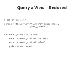 Query a View – Reduced

# ldb­overview.py
owners = Thing.view('things/by_owner_name',
                    group_level=1)


for owner_status in owners:
    owner = owner_status['key'][0]
    count = owner_status['value']
    print owner, count
 