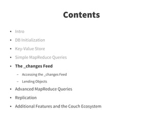 Contents
●   Intro
●   DB Initialization
●   Key-Value Store
●   Simple MapReduce Queries
●   The _changes Feed
    –   Accessing the _changes Feed
    –   Lending Objects
●   Advanced MapReduce Queries
●   Replication
●   Additional Features and the Couch Ecosystem
 
