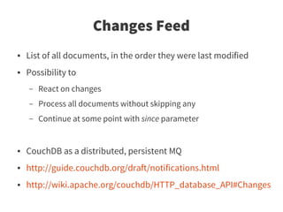 Changes Feed
●   List of all documents, in the order they were last modified
●   Possibility to
    –   React on changes
    –   Process all documents without skipping any
    –   Continue at some point with since parameter


●   CouchDB as a distributed, persistent MQ
●   http://guide.couchdb.org/draft/notifications.html
●   http://wiki.apache.org/couchdb/HTTP_database_API#Changes
 
