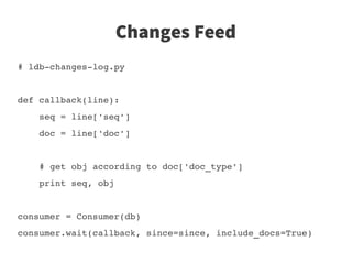 Changes Feed
# ldb­changes­log.py


def callback(line):
    seq = line['seq']
    doc = line['doc']
   
    # get obj according to doc['doc_type']
    print seq, obj


consumer = Consumer(db)
consumer.wait(callback, since=since, include_docs=True)
 