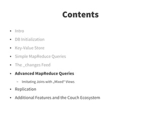 Contents
●   Intro
●   DB Initialization
●   Key-Value Store
●   Simple MapReduce Queries
●   The _changes Feed
●   Advanced MapReduce Queries
    –   Imitating Joins with „Mixed“ Views
●   Replication
●   Additional Features and the Couch Ecosystem
 