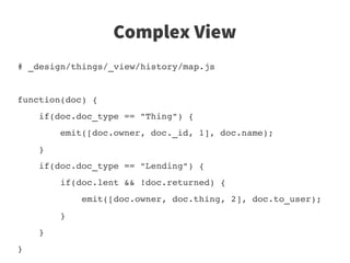 Complex View
# _design/things/_view/history/map.js


function(doc) {
    if(doc.doc_type == "Thing") {
        emit([doc.owner, doc._id, 1], doc.name);
    }
    if(doc.doc_type == "Lending") {
        if(doc.lent && !doc.returned) {
            emit([doc.owner, doc.thing, 2], doc.to_user);
        }
    }
}                                                         
                      
 
