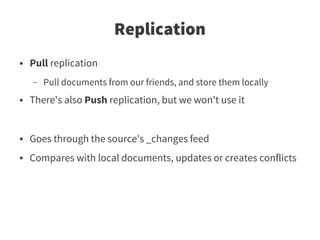 Replication
●   Pull replication
    –   Pull documents from our friends, and store them locally
●   There's also Push replication, but we won't use it


●   Goes through the source's _changes feed
●   Compares with local documents, updates or creates conflicts
 