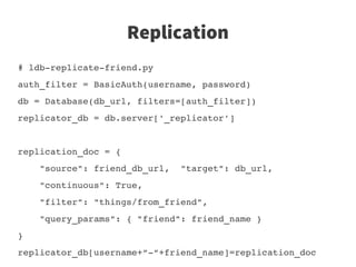 Replication
# ldb­replicate­friend.py
auth_filter = BasicAuth(username, password)
db = Database(db_url, filters=[auth_filter])
replicator_db = db.server['_replicator']


replication_doc = {
    "source": friend_db_url,  "target": db_url,
    "continuous": True, 
    "filter": "things/from_friend",
    "query_params": { "friend": friend_name }
}
replicator_db[username+“­“+friend_name]=replication_doc
 