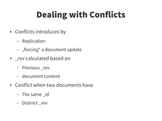 Dealing with Conflicts
●   Conflicts introduces by
    –   Replication
    –   „forcing“ a document update
●   _rev calculated based on
    –   Previous _rev
    –   document content
●   Conflict when two documents have
    –   The same _id
    –   Distinct _rev
 