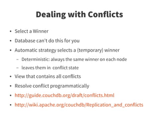 Dealing with Conflicts
●   Select a Winner
●   Database can't do this for you
●   Automatic strategy selects a (temporary) winner
    –   Deterministic: always the same winner on each node
    –   leaves them in conflict state
●   View that contains all conflicts
●   Resolve conflict programmatically
●   http://guide.couchdb.org/draft/conflicts.html
●   http://wiki.apache.org/couchdb/Replication_and_conflicts
 