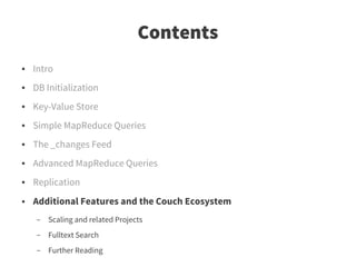 Contents
●   Intro
●   DB Initialization
●   Key-Value Store
●   Simple MapReduce Queries
●   The _changes Feed
●   Advanced MapReduce Queries
●   Replication
●   Additional Features and the Couch Ecosystem
    –   Scaling and related Projects
    –   Fulltext Search
    –   Further Reading
 