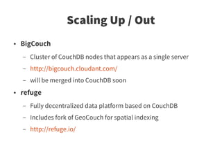 Scaling Up / Out
●   BigCouch
    –   Cluster of CouchDB nodes that appears as a single server
    –   http://bigcouch.cloudant.com/
    –   will be merged into CouchDB soon
●   refuge
    –   Fully decentralized data platform based on CouchDB
    –   Includes fork of GeoCouch for spatial indexing
    –   http://refuge.io/
 