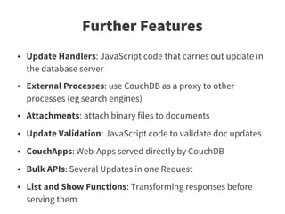Further Features
●   Update Handlers: JavaScript code that carries out update in
    the database server
●   External Processes: use CouchDB as a proxy to other
    processes (eg search engines)
●   Attachments: attach binary files to documents
●   Update Validation: JavaScript code to validate doc updates
●   CouchApps: Web-Apps served directly by CouchDB
●   Bulk APIs: Several Updates in one Request
●   List and Show Functions: Transforming responses before
    serving them
 
