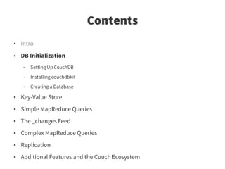 Contents
●   Intro
●   DB Initialization
    –   Setting Up CouchDB
    –   Installing couchdbkit
    –   Creating a Database
●   Key-Value Store
●   Simple MapReduce Queries
●   The _changes Feed
●   Complex MapReduce Queries
●   Replication
●   Additional Features and the Couch Ecosystem
 
