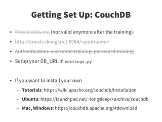 Getting Set Up: CouchDB
●   Provided by me (not valid anymore after the training)
●   http://couch.skoegl.net:5984/<yourname>
●   Authentication: username training, password training
●   Setup your DB_URL in settings.py


●   If you want to install your own
    –   Tutorials: https://wiki.apache.org/couchdb/Installation
    –   Ubuntu: https://launchpad.net/~longsleep/+archive/couchdb
    –   Mac, Windows: https://couchdb.apache.org/#download
 
