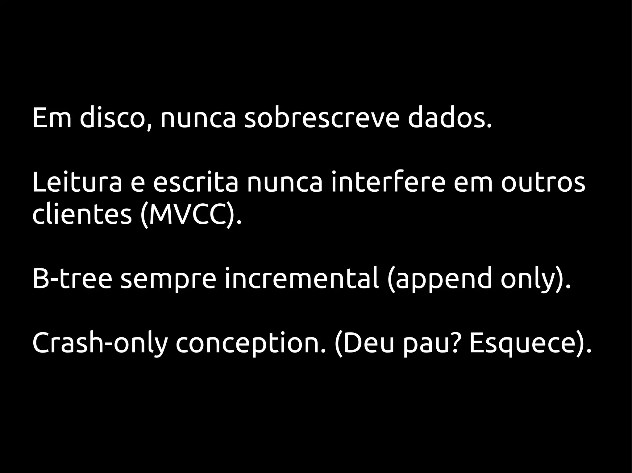 Em disco, nunca sobrescreve dados.

Leitura e escrita nunca interfere em outros
clientes (MVCC).

B-tree sempre incremental (append only).

Crash-only conception. (Deu pau? Esquece).
 