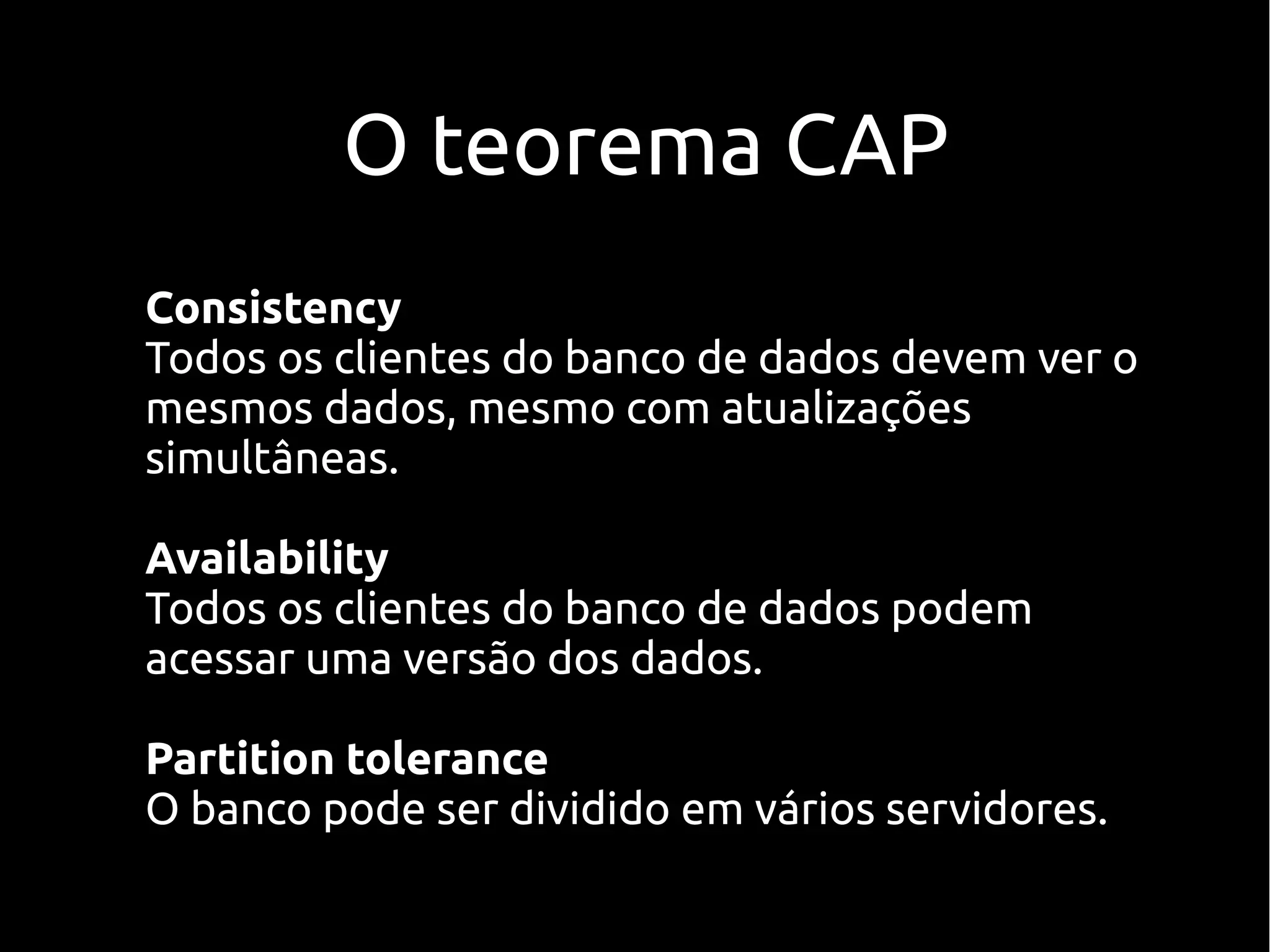 O teorema CAP
Consistency
Todos os clientes do banco de dados devem ver o
mesmos dados, mesmo com atualizações
simultâneas.

Availability
Todos os clientes do banco de dados podem
acessar uma versão dos dados.

Partition tolerance
O banco pode ser dividido em vários servidores.
 