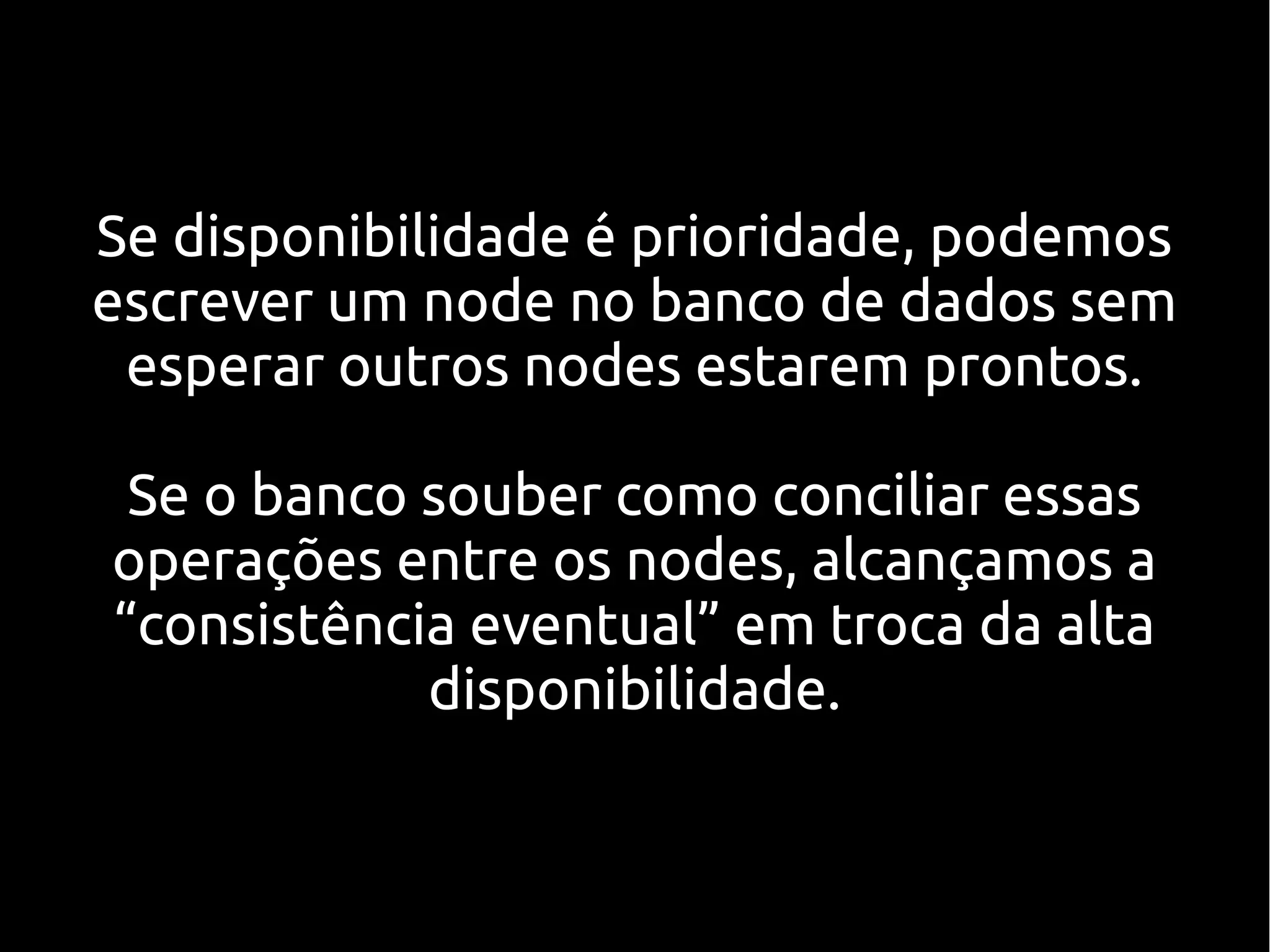 Se disponibilidade é prioridade, podemos
escrever um node no banco de dados sem
 esperar outros nodes estarem prontos.

 Se o banco souber como conciliar essas
operações entre os nodes, alcançamos a
“consistência eventual” em troca da alta
            disponibilidade.
 