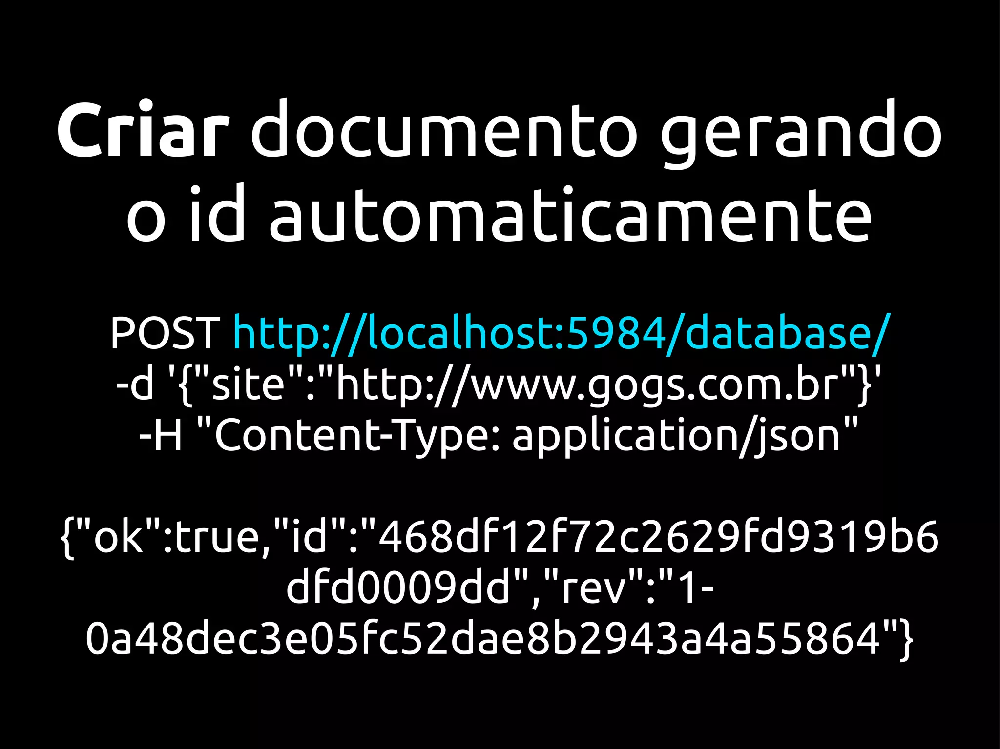 Criar documento gerando
  o id automaticamente
  POST http://localhost:5984/database/
  -d '{"site":"http://www.gogs.com.br"}'
   -H "Content-Type: application/json"

{"ok":true,"id":"468df12f72c2629fd9319b6
            dfd0009dd","rev":"1-
  0a48dec3e05fc52dae8b2943a4a55864"}
 