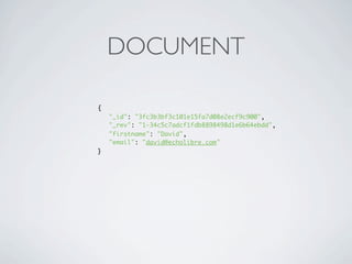 DOCUMENT

{
    "_id": "3fc3b3bf3c101e15fa7d08e2ecf9c900",
    "_rev": "1-34c5c7adcf1fdb8898498d1e6b64ebdd",
    "firstname": "David",
    "email": "david@echolibre.com"
}
 
