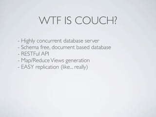 WTF IS COUCH?
- Highly concurrent database server
- Schema free, document based database
- RESTFul API
- Map/Reduce Views generation
- EASY replication (like... really)
 