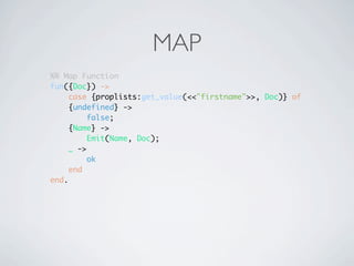 MAP
%% Map Function
fun({Doc}) ->
     case {proplists:get_value(<<"firstname">>, Doc)} of
    {undefined} ->
          false;
    {Name} ->
          Emit(Name, Doc);
     _ ->
          ok
     end
end.
 