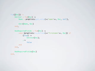 fun({Doc}) ->
    Emitter = fun(Doc) ->
        Name = proplists:get_value(<<"name">>, Doc, null),

              Emit(Name, Doc)
       end,

       HasRequiredFields = fun(Doc) ->
            case {proplists:is_defined(<<"firstname">>, Doc)} of
                {true} ->
                    Emitter(Doc);
                _->
                    false
            end
       end,

       HasRequiredFields(Doc)
end.
 