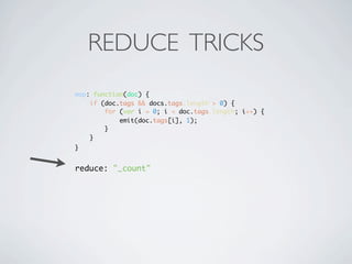 REDUCE TRICKS
map: function(doc) {
    if (doc.tags && docs.tags.length > 0) {
        for (var i = 0; i < doc.tags.length; i++) {
            emit(doc.tags[i], 1);
        }
    }
}


reduce: "_count"
 