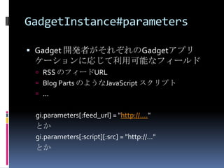 GadgetInstance#parameters

 Gadget 開発者がそれぞれのGadgetアプリ
  ケーションに応じて利用可能なフィールド
  RSS のフィードURL
  Blog Parts のようなJavaScript スクリプト
  ...


 gi.parameters[:feed_url] = "http://...."
 とか
 gi.parameters[:script][:src] = "http://..."
 とか
 