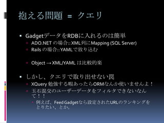 抱える問題 = クエリ

 GadgetデータをRDBに入れるのは簡単
  ADO.NET の場合:: XML列にMapping (SQL Server)
  Rails の場合:: YAMLで放り込む

  Object → XML/YAML は比較的楽


 しかし、クエリで取り出せない罠
  XQuery 勉強する暇あったらORMなんか使いませんよ！
  玉石混交のユーザーデータをフィルタできないなん
  て！！
    例えば、Feed Gadgetなら設定されたURLのランキングを
     とりたい、とか。
 