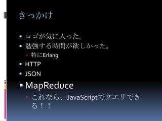 きっかけ

 ロゴが気に入った。
 勉強する時間が欲しかった。
  特にErlang
 HTTP
 JSON
 MapReduce
  これなら、JavaScriptでクエリでき
   る！！
 