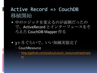 Active Record => CouchDB
移植開始
 中のロジックを変えるのが面倒だったの
 で、ActiveRecord とインターフェースをそ
 ろえた CouchDB Mapper 作る

 3ヶ月ぐらいで、いい加減実装完了
  CouchResource
   http://github.com/yssk22/couch_resource/tree/mast
    er
 